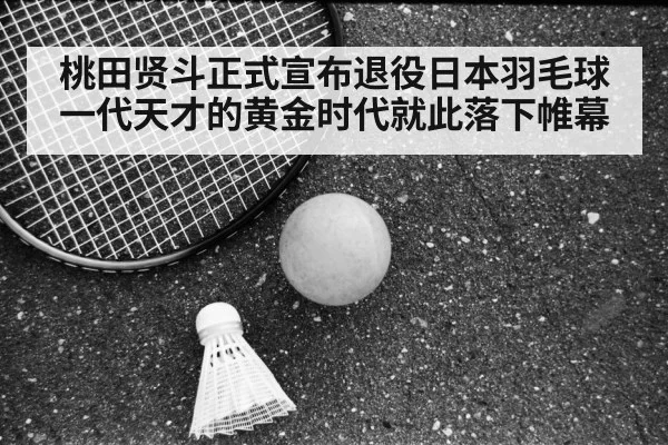 桃田贤斗正式宣布退役日本羽毛球一代天才的黄金时代就此落下帷幕