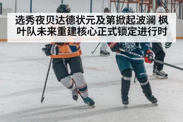 选秀夜贝达德状元及第掀起波澜 枫叶队未来重建核心正式锁定进行时