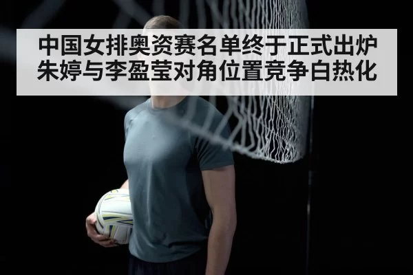 中国女排奥资赛名单终于正式出炉 朱婷与李盈莹对角位置竞争白热化
