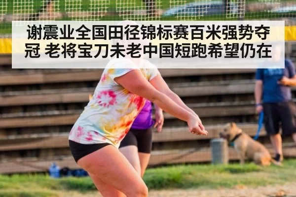谢震业全国田径锦标赛百米强势夺冠 老将宝刀未老中国短跑希望仍在