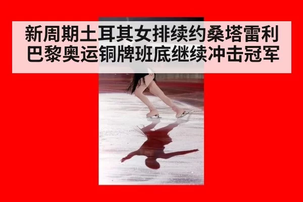 新周期土耳其女排续约桑塔雷利 巴黎奥运铜牌班底继续冲击冠军